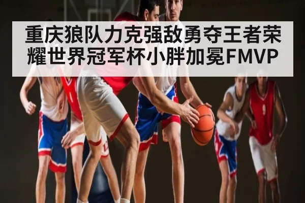 重庆狼队力克强敌勇夺王者荣耀世界冠军杯小胖加冕FMVP